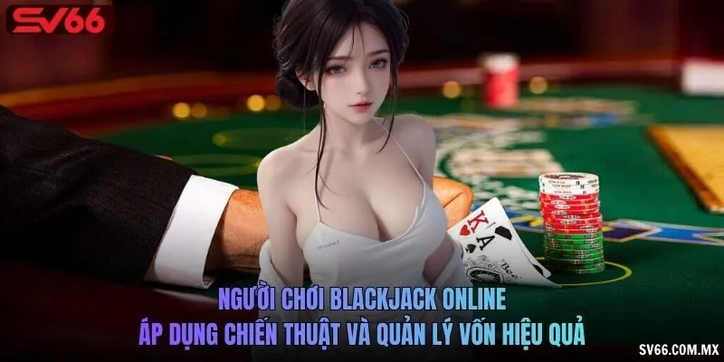 Người chơi Blackjack online áp dụng chiến thuật và quản lý vốn hiệu quả