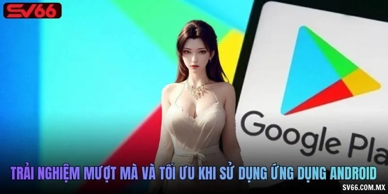 Trải nghiệm mượt mà và tối ưu khi sử dụng ứng dụng Android